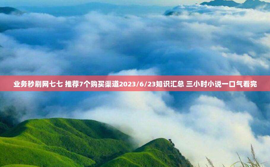 业务秒刷网七七 推荐7个购买渠道2023/6/23知识汇总 三小时小说一口气看完